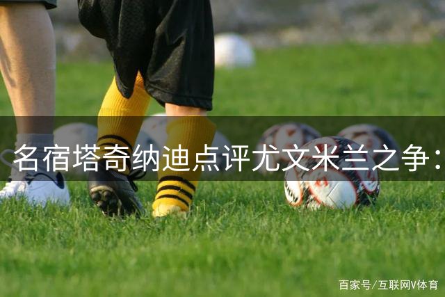 名宿塔奇纳迪点评尤文米兰之争：技战术差距明显