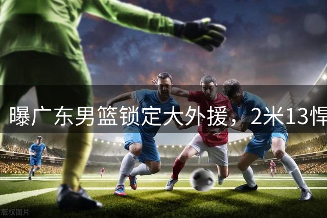 曝广东男篮锁定大外援，2米13悍将有望加盟，曾赛季场均17+10